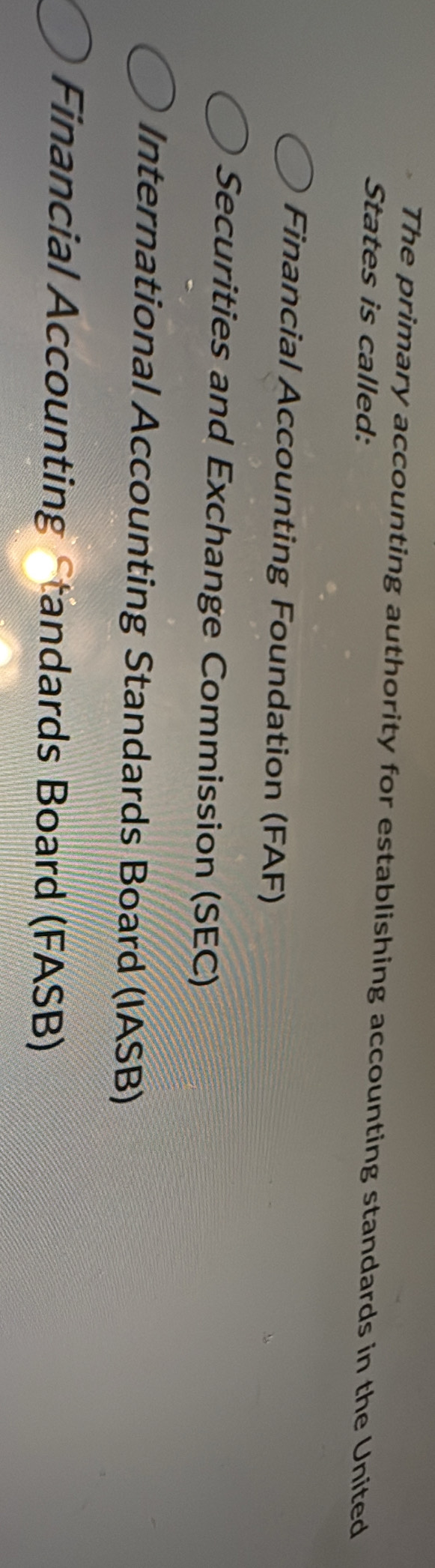 The primary accounting authority for establishing accounting standards in the United
States is called:
Financial Accounting Foundation (FAF)
Securities and Exchange Commission (SEC)
International Accounting Standards Board (IASB)
Financial Accounting Standards Board (FASB)