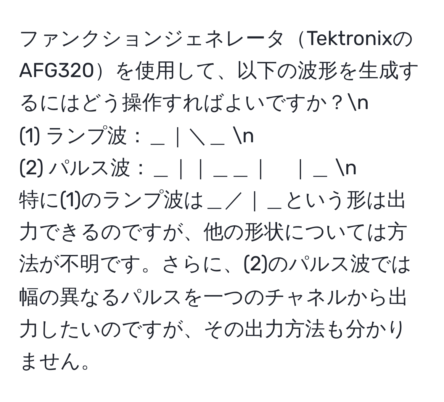 ファンクションジェネレータTektronixのAFG320を使用して、以下の波形を生成するにはどう操作すればよいですか？n
(1) ランプ波：＿｜＼＿ n
(2) パルス波：＿｜｜＿＿｜　｜＿ n
特に(1)のランプ波は＿／｜＿という形は出力できるのですが、他の形状については方法が不明です。さらに、(2)のパルス波では幅の異なるパルスを一つのチャネルから出力したいのですが、その出力方法も分かりません。