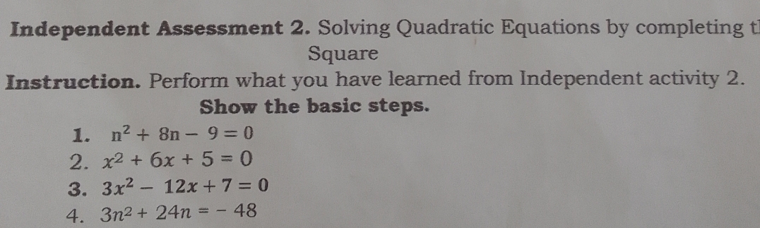 Independent Assessment 2. Solving Quadratic Equations by completing t 
Square 
Instruction. Perform what you have learned from Independent activity 2. 
Show the basic steps. 
1. n^2+8n-9=0
2. x^2+6x+5=0
3. 3x^2-12x+7=0
4. 3n^2+24n=-48