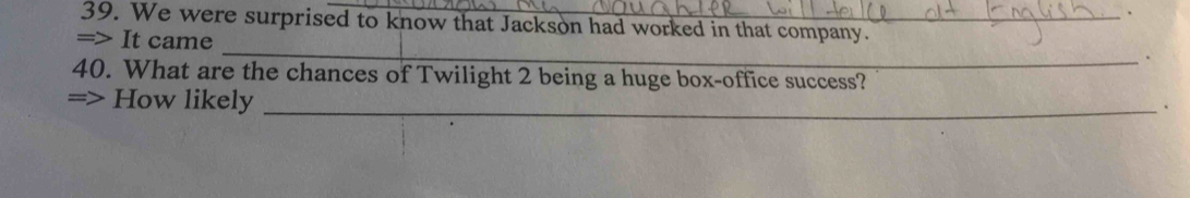 We were surprised to know that Jackson had worked in that company. 
_ 
=> It came 
. 
40. What are the chances of Twilight 2 being a huge box-office success? 
=> How likely_ 
、