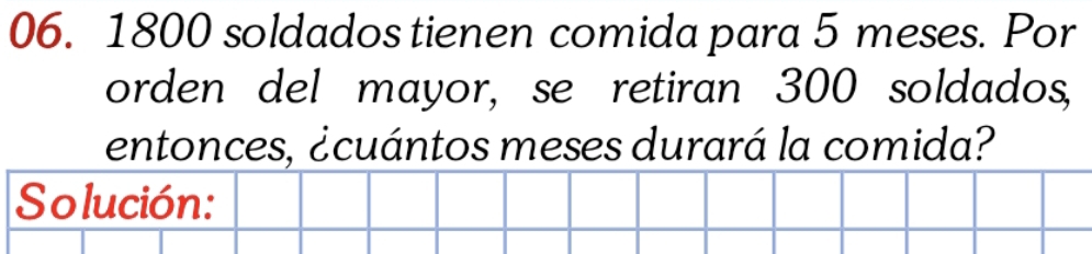 1800 soldados tienen comida para 5 meses. Por 
orden del mayor, se retiran 300 soldados, 
entonces, ¿cuántos meses durará la comida? 
Solución: