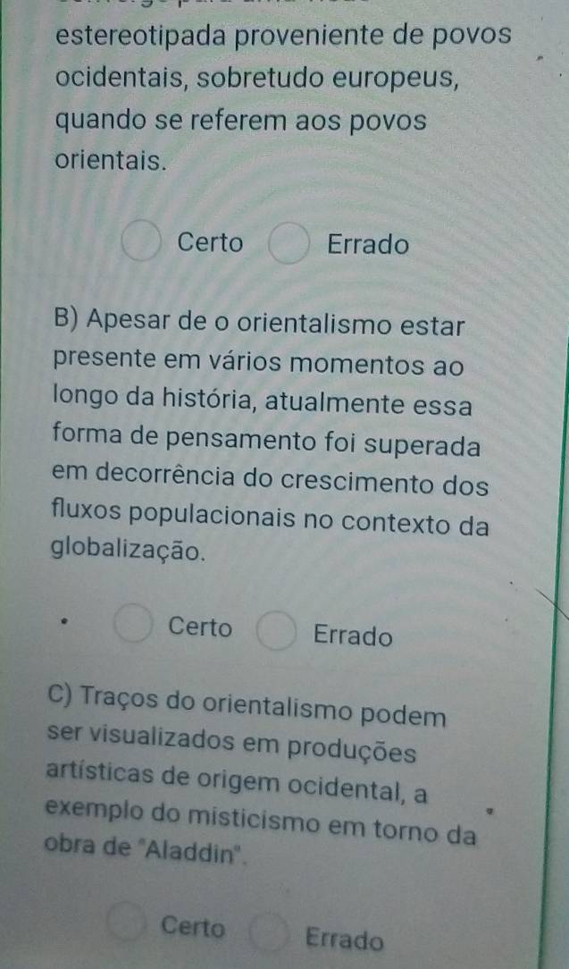 estereotipada proveniente de povos
ocidentais, sobretudo europeus,
quando se referem aos povos
orientais.
Certo Errado
B) Apesar de o orientalismo estar
presente em vários momentos ao
longo da história, atualmente essa
forma de pensamento foi superada
em decorrência do crescimento dos
fluxos populacionais no contexto da
globalização.
Certo Errado
C) Traços do orientalismo podem
ser visualizados em produções
artísticas de origem ocidental, a
exemplo do misticismo em torno da
obra de ''Aladdin''.
Certo Errado