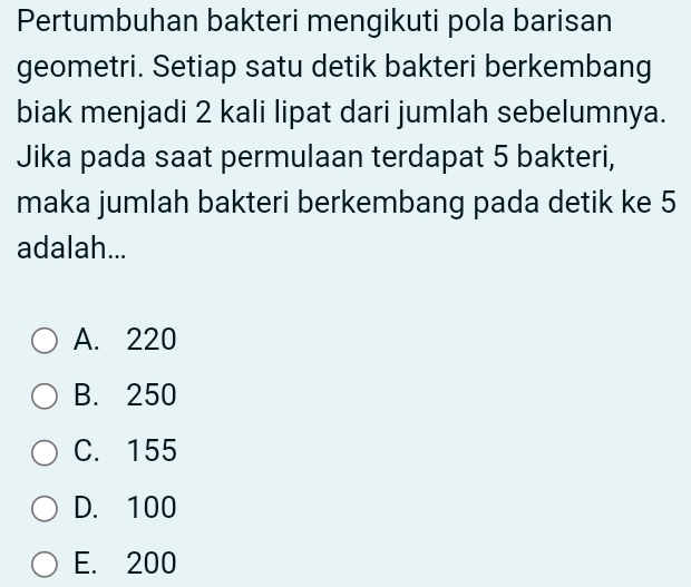 Pertumbuhan bakteri mengikuti pola barisan
geometri. Setiap satu detik bakteri berkembang
biak menjadi 2 kali lipat dari jumlah sebelumnya.
Jika pada saat permulaan terdapat 5 bakteri,
maka jumlah bakteri berkembang pada detik ke 5
adalah...
A. 220
B. 250
C. 155
D. 100
E. 200