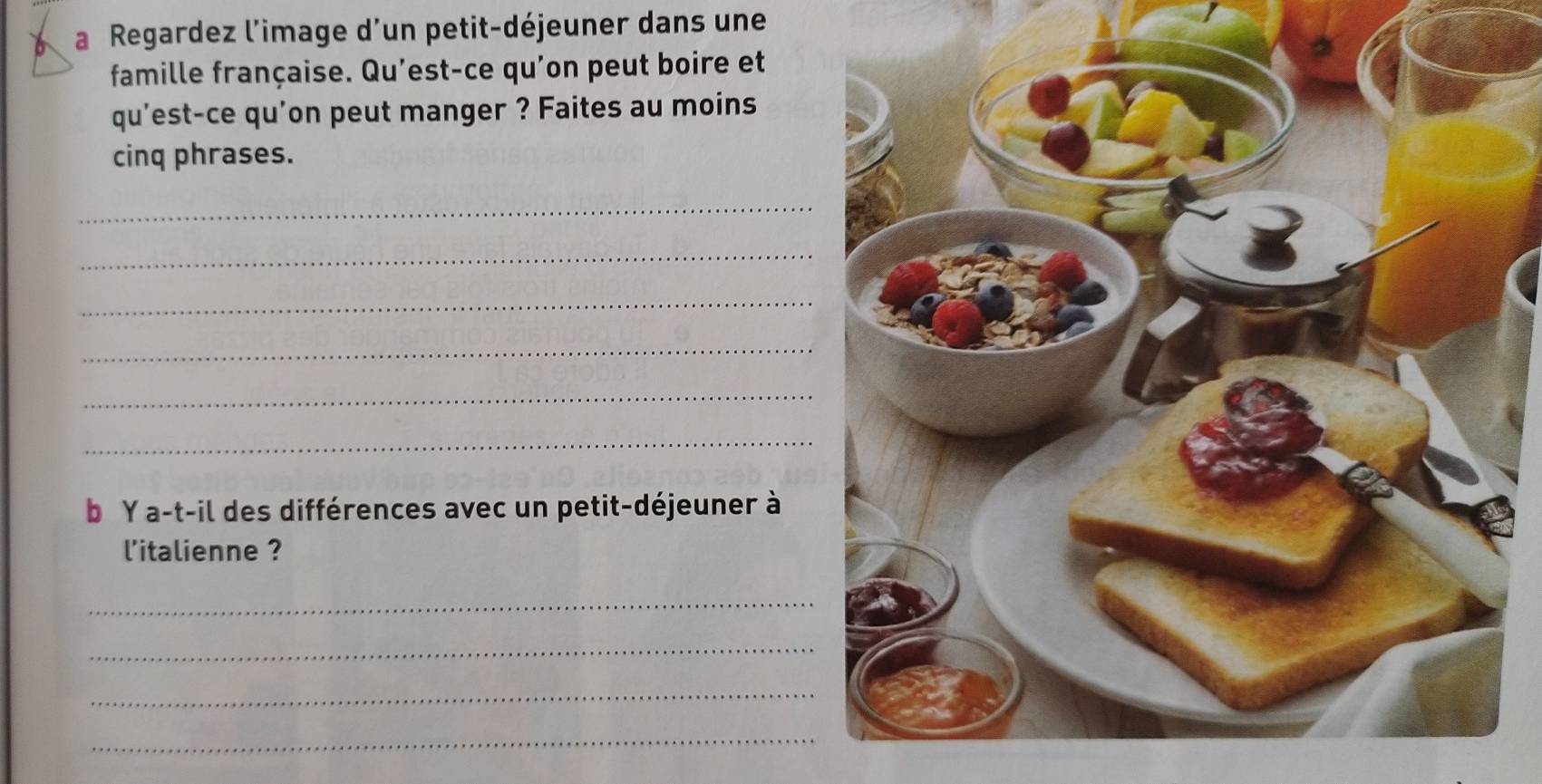 a Regardez l'image d'un petit-déjeuner dans une 
famille française. Qu'est-ce qu'on peut boire et 
qu'est-ce qu'on peut manger ? Faites au moins 
cinq phrases. 
_ 
_ 
_ 
_ 
_ 
_ 
b Y a-t-il des différences avec un petit-déjeuner à 
l'italienne ? 
_ 
_ 
_ 
_