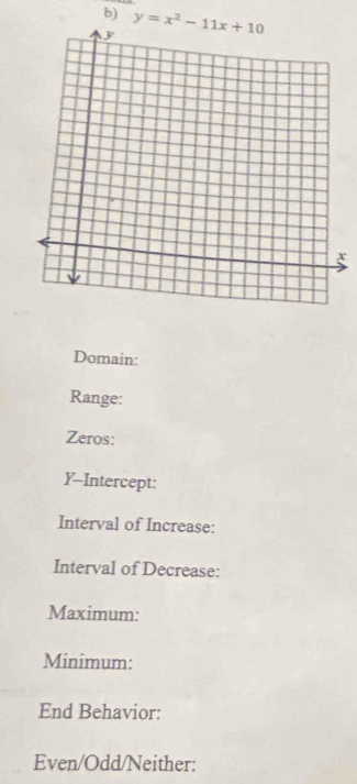 y=x^2-11x+10
x
Domain: 
Range: 
Zeros: 
Y-Intercept: 
Interval of Increase: 
Interval of Decrease: 
Maximum: 
Minimum: 
End Behavior: 
Even/Odd/Neither: