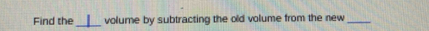 Find the_ volume by subtracting the old volume from the new_