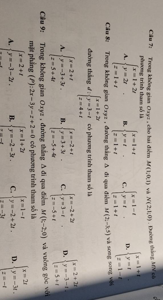 Trong không gian Oxyz , cho hai điểm M(1;0;1) và N(2;1;0). Đường thắng MN có C
phương trình tham số là
A. beginarrayl x=1+2t y=2t z=1+tendarray. . B. beginarrayl x=1+t y=t z=1+tendarray. C. beginarrayl x=1-t y=t z=1+tendarray. D. beginarrayl x=1+t y=t z=1-tendarray.
Câu 8: Trong không gian Oxyz , đường thắng △ d i qua điểm M(2;-3;5) và song song với
đường thẳng d:beginarrayl x=1+2t y=3-t z=4+tendarray. có phương trình tham số là
A. beginarrayl x=2+t y=-3+3t. z=5+4tendarray. B. beginarrayl x=-2+t y=3+3t.3l z=-5+4 C. beginarrayl x=-2+2t y=3-t z=-5+tendarray. . D. beginarrayl x=2+2t y=-3-t. z=5+tendarray.
Câu 9: Trong không gian Oxyz , đường thẳng △ di qua điểm M(1;-2;0) và vuông góc với
mặt phẳng (P): 2x-3y-z+2=0 có phương trình tham số là
A. beginarrayl x=2+t y=-3-2t.endarray. beginarrayl x=1+2t y=-2-3t. z=-tendarray. C. beginarrayl x=1-t y=-2+2t. z=-3tendarray. D. beginarrayl x=2t y=-3t. z=-tendarray.
B.