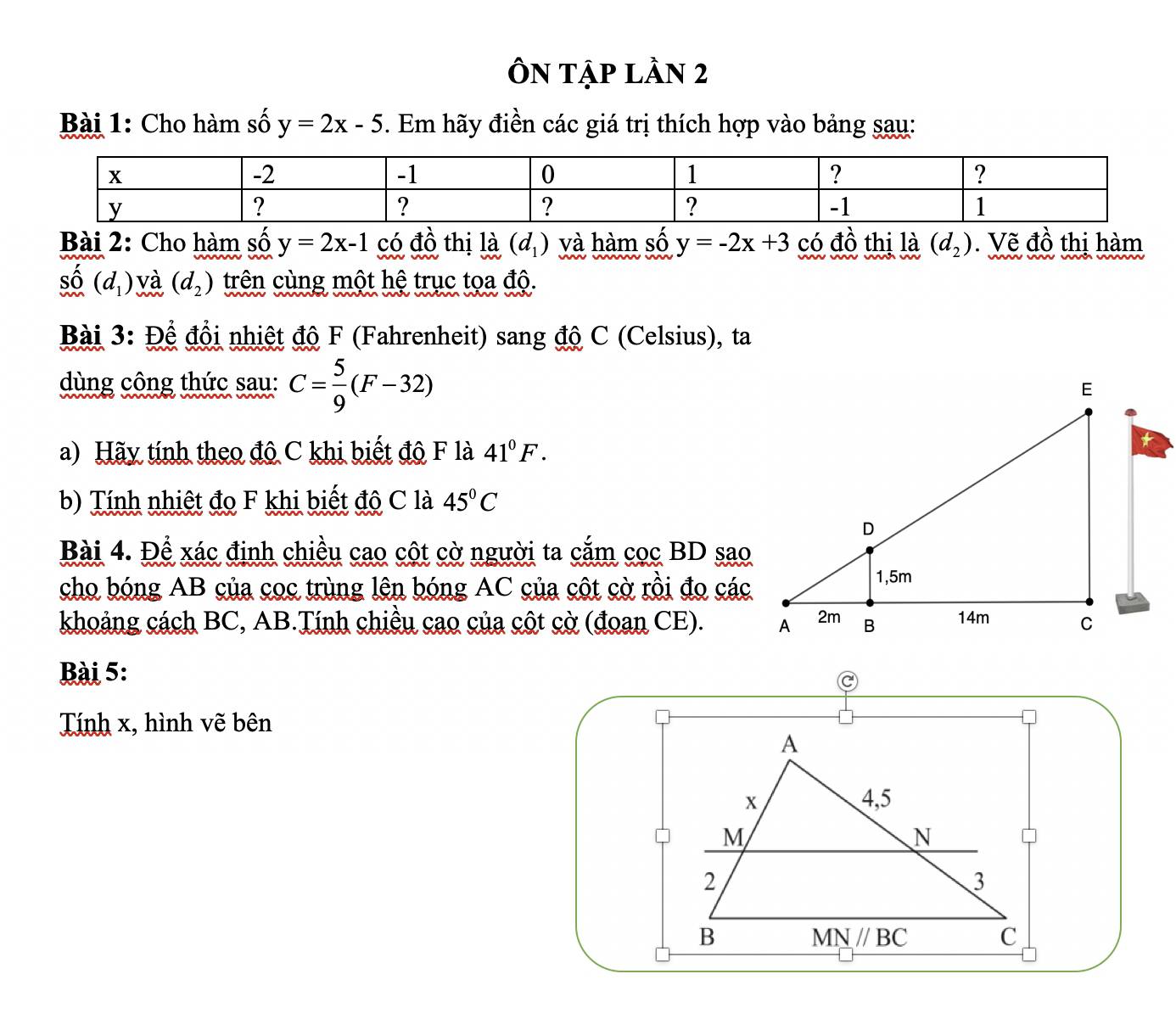 ÔN tập Lần 2
Bài 1: Cho hàm số y=2x-5. Em hãy điền các giá trị thích hợp vào bảng sau:
Bài 2: Cho hàm số y=2x-1 có đồ thị là (d_1) và hàm số y=-2x+3 có đồ thị là (d_2). Vẽ đồ thị hàm. (d_1) và (d_2) trên cùng một hệ trục tọa độ.
Bài 3: Để đổi nhiệt độ F (Fahrenheit) sang độ C (Celsius), ta
dùng công thức sau: C= 5/9 (F-32)
a) Hãy tính theo đô C khi biết độ F là 41°F.
b) Tính nhiệt đo F khi biết độ C là 45°C
Bài 4. Để xác định chiều cao cột cờ người ta cắm cọc BD sao
cho bóng AB của coc trùng lên bóng AC của cột cờ rồi đo các
khoảng cách BC, AB.Tính chiều cao của cột cờ (đoan CE). 
Bài 5:
Tính x, hình vẽ bên