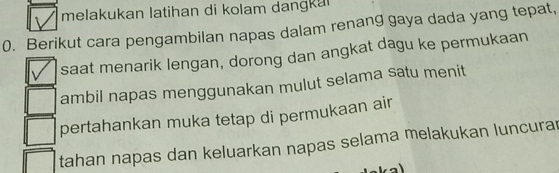 melakukan latihan di kolam dangkar 
0. Berikut cara pengambilan napas dalam renang gaya dada yang tepat, 
saat menarik lengan, dorong dan angkat dagu ke permukaan 
ambil napas menggunakan mulut selama satu menit 
pertahankan muka tetap di permukaan air 
tahan napas dan keluarkan napas selama melakukan luncurar