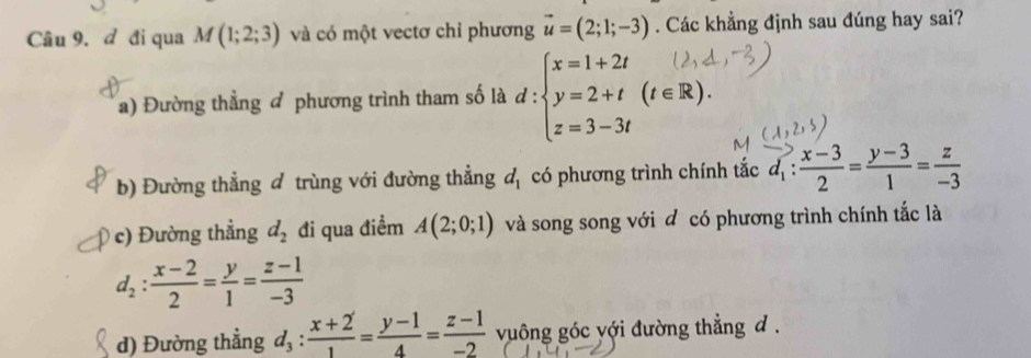 đ đi qua M(1;2;3) và có một vectơ chỉ phương vector u=(2;1;-3). Các khẳng định sau đúng hay sai?
a) Đường thẳng đ phương trình tham số là d : beginarrayl x=1+2t y=2+t(t∈ R). z=3-3tendarray.
b) Đường thẳng đ trùng với đường thẳng d_1 có phương trình chính tắc vector d_1: (x-3)/2 = (y-3)/1 = z/-3 
c) Đường thẳng d_2 đi qua điểm A(2;0;1) và song song với đ có phương trình chính tắc là
d_2: (x-2)/2 = y/1 = (z-1)/-3 
d) Đường thẳng d_3: (x+2)/1 = (y-1)/4 = (z-1)/-2  vuông góc với đường thẳng d.