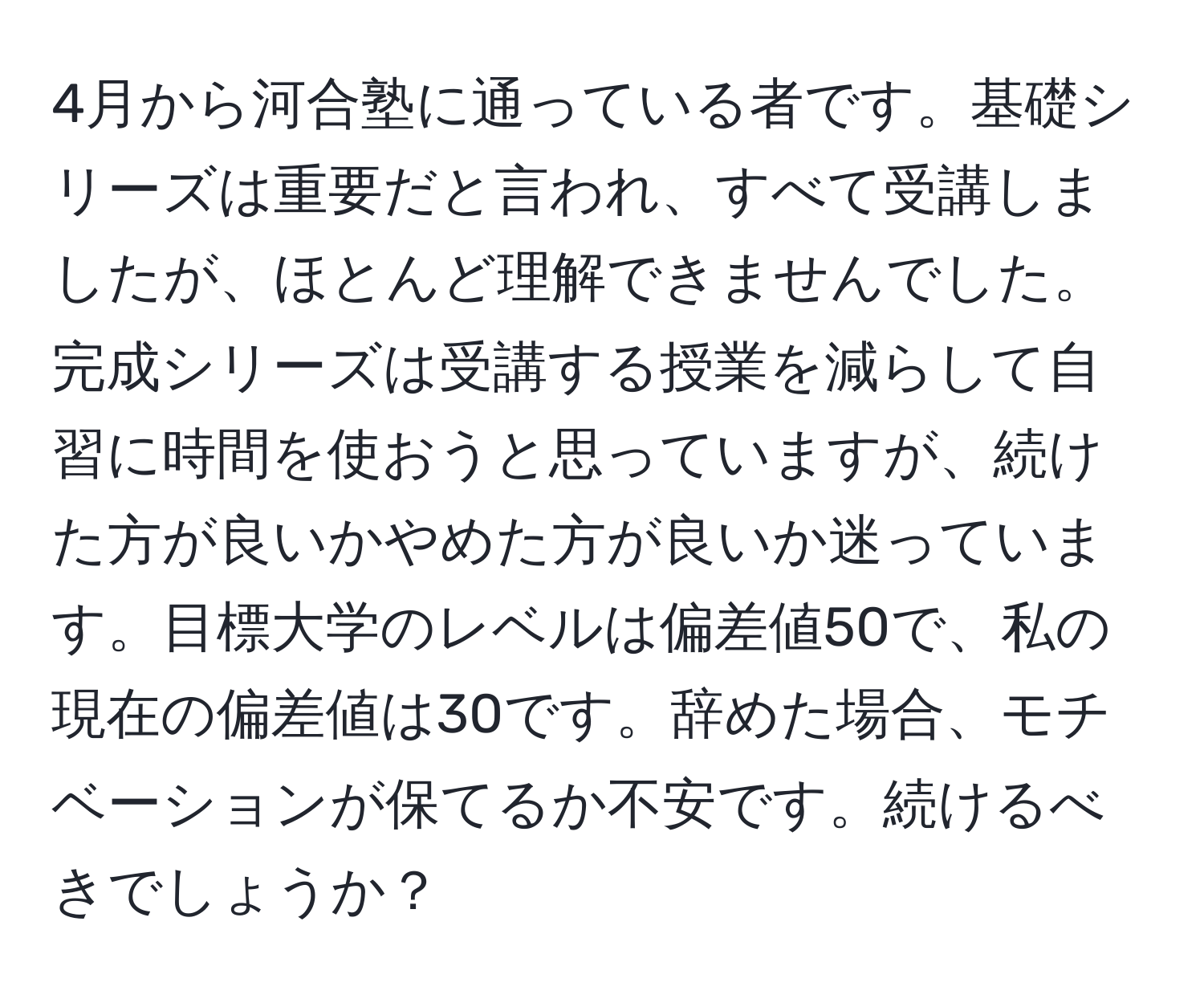 4月から河合塾に通っている者です。基礎シリーズは重要だと言われ、すべて受講しましたが、ほとんど理解できませんでした。完成シリーズは受講する授業を減らして自習に時間を使おうと思っていますが、続けた方が良いかやめた方が良いか迷っています。目標大学のレベルは偏差値50で、私の現在の偏差値は30です。辞めた場合、モチベーションが保てるか不安です。続けるべきでしょうか？