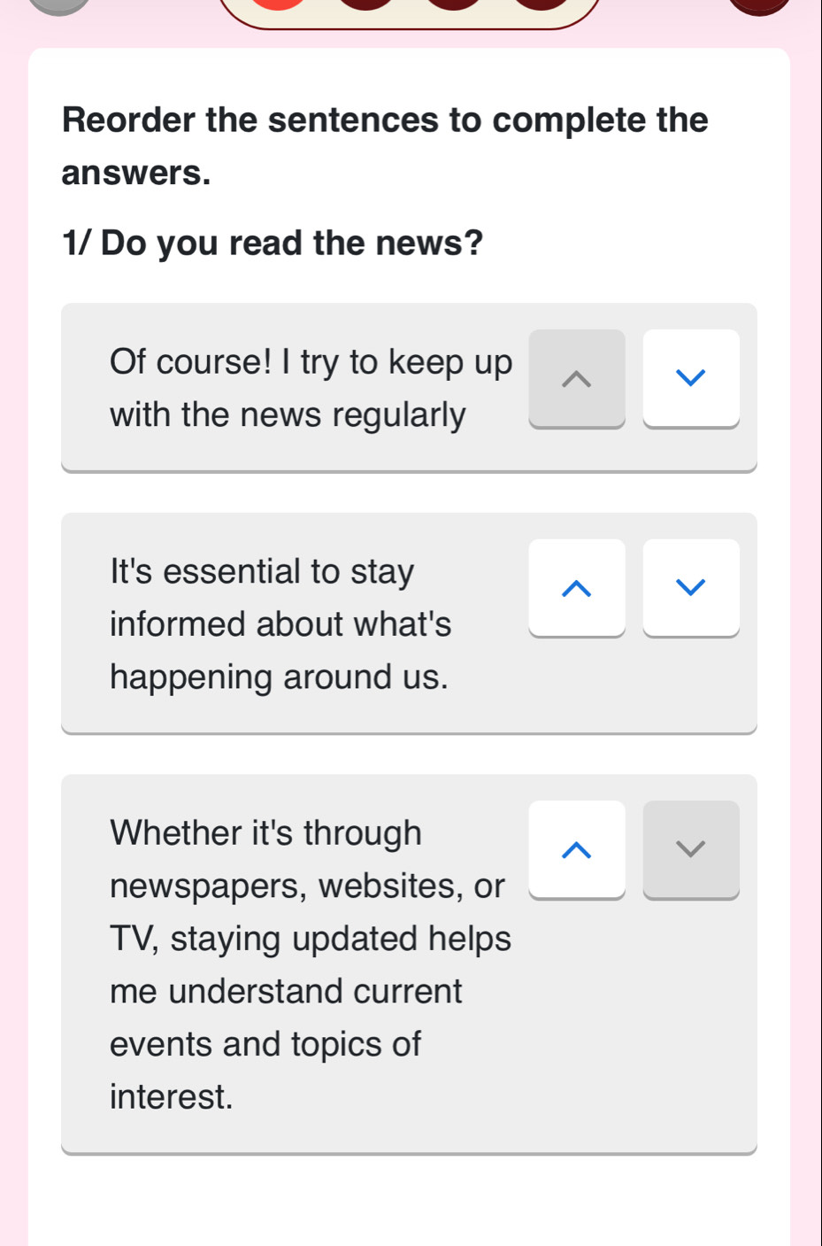 Reorder the sentences to complete the 
answers. 
1/Do you read the news? 
Of course! I try to keep up 
v 
with the news regularly 
It's essential to stay 
^ v 
informed about what's 
happening around us. 
Whether it's through 
V 
newspapers, websites, or 
TV, staying updated helps 
me understand current 
events and topics of 
interest.