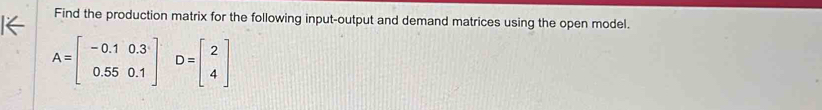 Find the production matrix for the following input-output and demand matrices using the open model.
A=beginbmatrix -0.1&0.3 0.55&0.1endbmatrix D=beginbmatrix 2 4endbmatrix