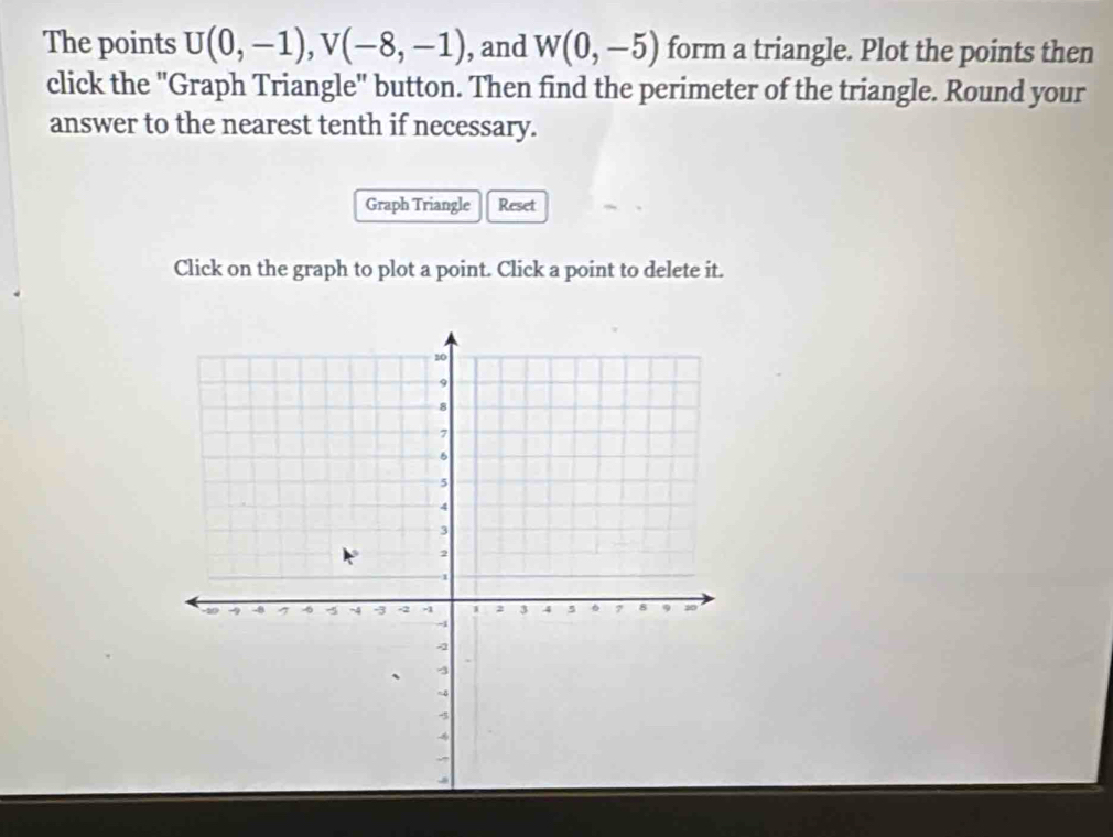 The points U(0,-1), V(-8,-1) , and W(0,-5) form a triangle. Plot the points then 
click the "Graph Triangle" button. Then find the perimeter of the triangle. Round your 
answer to the nearest tenth if necessary. 
Graph Triangle Reset 
Click on the graph to plot a point. Click a point to delete it.