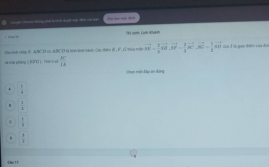 Google Chrome không phải là trình duyệt mặc định của bạn Đặt làm mặc định
< Quay lại Thí sinh: Linh Khánh
Cho hình chóp S .  ABCD có ABCD là hình bình hành. Các điểm E , F ,G thỏa mãn vector SE= 2/3 vector SB, vector SF= 2/3 vector SC, vector SG= 1/2 vector SD Gọi / là giao điểm của đưi
và mật phẳng ( EFG ). Tính tỉ số  IC/IA . 
Chọn một đáp án đúng
A  1/4 .
B  1/3 .
C  1/2 .
D  3/2 . 
Câu 17