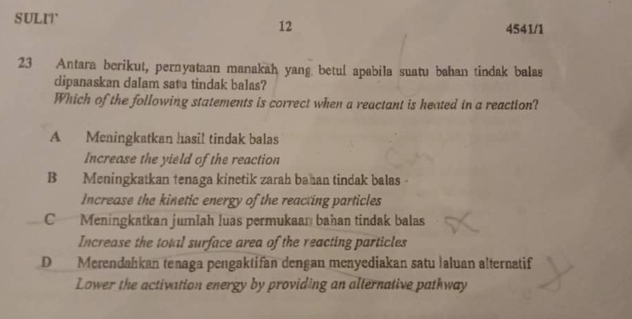 sULIr
12 4541/1
23 Antara berikut, pernyataan manakah yang betul apabila suatu bahan tindak balas
dipanaskan dalam satu tindak balas?
Which of the following statements is correct when a reactant is heated in a reaction?
A Meningkatkan hasil tindak balas
Increase the yield of the reaction
B Meningkatkan tenaga kinetik zarah bahan tindak balas 
Increase the kinetic energy of the reacting particles
C Meningkatkan jumlah luas permukaan bahan tindak balas
Increase the total surface area of the reacting particles
D Merendahkan tenaga pengaktifan dengan menyediakan satu İaluan alternatif
Lower the activation energy by providing an alternative pathway