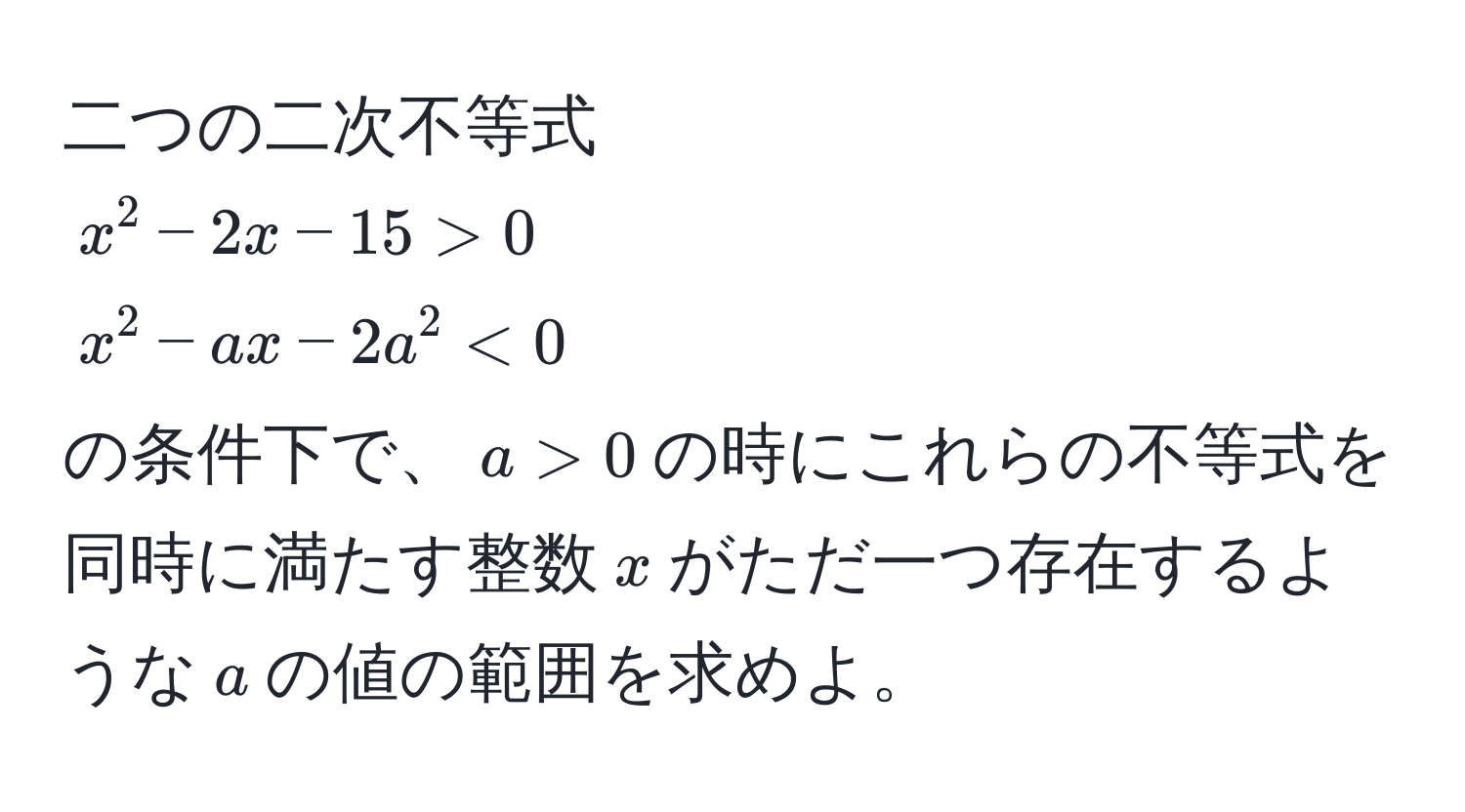 二つの二次不等式  
$x^2 - 2x - 15 > 0$  
$x^2 - ax - 2a^2 < 0$  
の条件下で、$a > 0$の時にこれらの不等式を同時に満たす整数$x$がただ一つ存在するような$a$の値の範囲を求めよ。