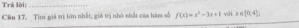 Trã lời:_ 
Câu 17. Tìm giá trị lớn nhất, giá trị nhỏ nhất của hàm số f(x)=x^2-3x+1 với x∈ [0;4];