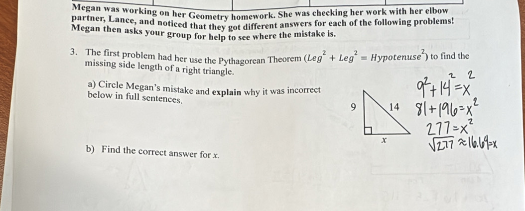 Megan was working on her Geometry homework. She was checking her work with her elbow 
partner, Lance, and noticed that they got different answers for each of the following problems! 
Megan then asks your group for help to see where the mistake is. 
3、 The first problem had her use the Pythagorean Theorem (Leg^2+Leg^2=Hypotenuse^2) to find the 
missing side length of a right triangle. 
a) Circle Megan’s mistake and explain why it was incorrect 
below in full sentences. 
b) Find the correct answer for x.