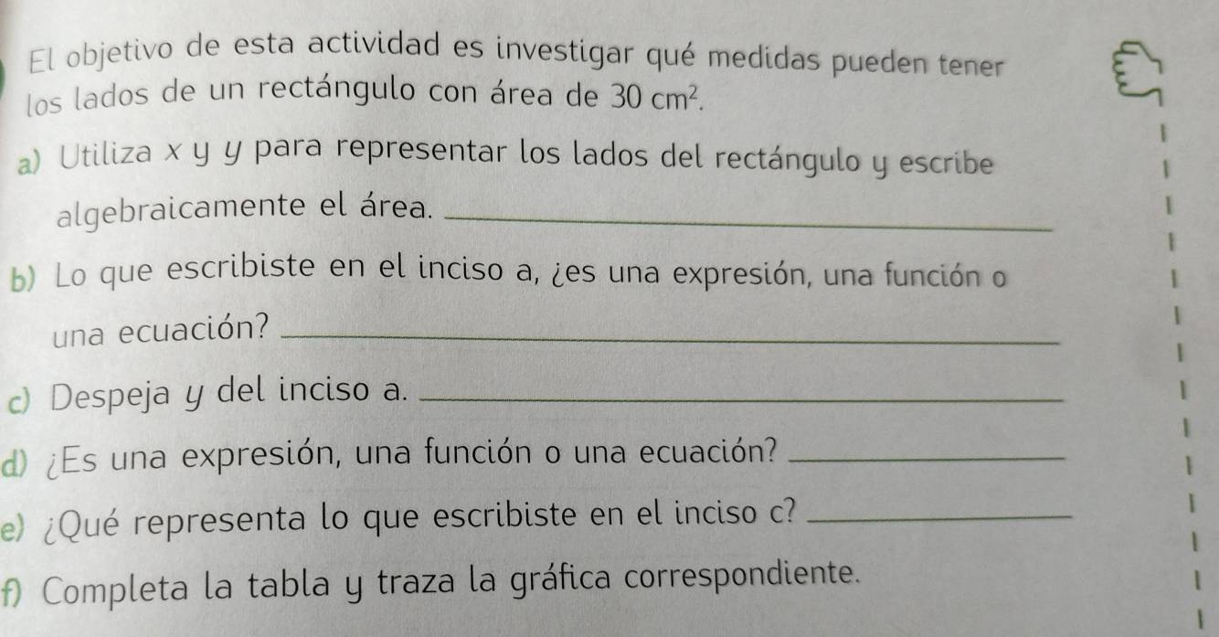 El objetivo de esta actividad es investigar qué medidas pueden tener 
los lados de un rectángulo con área de 30cm^2. 
a) Utiliza x y y para representar los lados del rectángulo y escribe 
algebraicamente el área._ 
b) Lo que escribiste en el inciso a, ¿es una expresión, una función o 
una ecuación?_ 
c) Despeja y del inciso a._ 
d) ¿Es una expresión, una función o una ecuación?_ 
e) ¿Qué representa lo que escribiste en el inciso c?_ 
f) Completa la tabla y traza la gráfica correspondiente.