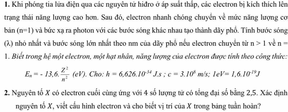 Khi phóng tia lửa điện qua các nguyên tử hiđro ở áp suất thấp, các electron bị kích thích lên 
trạng thái năng lượng cao hơn. Sau đó, electron nhanh chóng chuyển về mức năng lượng cơ 
ban (n=1) và bức xạ ra photon với các bước sóng khác nhau tạo thành dãy phổ. Tính bước sóng 
(λ) nhỏ nhất và bước sóng lớn nhất theo nm của dãy phổ nếu electron chuyển từ n>1 về n=
1. Biết trong hệ một electron, một hạt nhân, năng lượng của electron được tỉnh theo công thức:
E_n=-13,6. Z^2/n^2 (eV). . Cho: h=6,626.10^(-34)J.s; c=3.10^8m/s; 1eV=1,6.10^(-19)J
2. Nguyên tố X có electron cuối cùng ứng với 4 số lượng tử có tổng đại số bằng 2,5. Xác định 
nguyên tố X, viết cấu hình electron và cho biết vị trí của X trong bảng tuần hoàn?