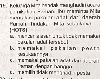 Keluarga Mita hendak menghadiri acara
pernikahan Paman. Ibu meminta Mita
memakai pakaian adat dari daerah
Paman. Tindakan Mita sebaiknya ....
(HOTS)
a. mencari alasan untuk tidak memakai
pakaian adat tersebut
b. me mak ai p ak ai an p e s t a
kesukaannya
c. memakai pakaian adat dari daerah
Paman dengan bangga
d. memilih tidak menghadiri pesta