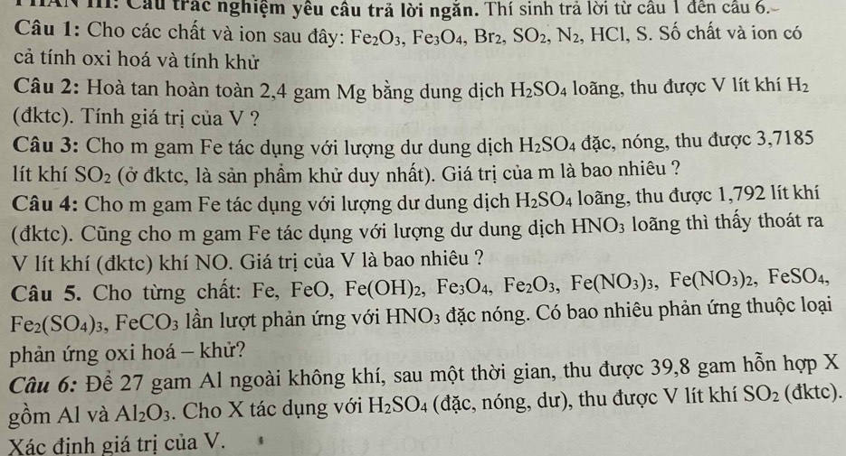 AN I: Cầu trác nghiệm yêu cầu trả lời ngăn. Thí sinh trả lời từ cầu 1 đến cầu 6.
Câu 1: Cho các chất và ion sau đây: Fe_2O_3,Fe_3O_4,Br_2,SO_2,N_2. Ⅰ HC l, S. Số chất và ion có
cả tính oxi hoá và tính khử
Câu 2: Hoà tan hoàn toàn 2,4 gam Mg bằng dung dịch H_2SO_4 loãng, thu được V lít khí H_2
(đktc). Tính giá trị của V ?
Câu 3: Cho m gam Fe tác dụng với lượng dư dung dịch H_2SO_4 đặc, nóng, thu được 3,7185
lít khí SO_2 (ở đktc, là sản phẩm khử duy nhất). Giá trị của m là bao nhiêu ?
Câu 4: Cho m gam Fe tác dụng với lượng dư dung dịch H_2SO_4 loãng, thu được 1,792 lít khí
(đktc). Cũng cho m gam Fe tác dụng với lượng dư dung dịch HNO_3 loãng thì thấy thoát ra
V lít khí (đktc) khí NO. Giá trị của V là bao nhiêu ?
Câu 5. Cho từng chất: Fe,FeO Fe(OH)_2,Fe_3O_4,Fe_2O_3,Fe(NO_3)_3,Fe(NO_3)_2,FeSO_4,
Fe_2(SO_4)_3,FeCO_3 lần lượt phản ứng với HNO3 đặc nóng. Có bao nhiêu phản ứng thuộc loại
phản ứng oxi hoá - khử?
Câu 6: Để 27 gam Al ngoài không khí, sau một thời gian, thu được 39,8 gam hỗn hợp X
gồm Al và Al_2O_3. Cho X tác dụng với H_2SO_4 (đặc, nóng, dư), thu được V lít khí SO_2 (đktc).
Xác đinh giá trị của V.