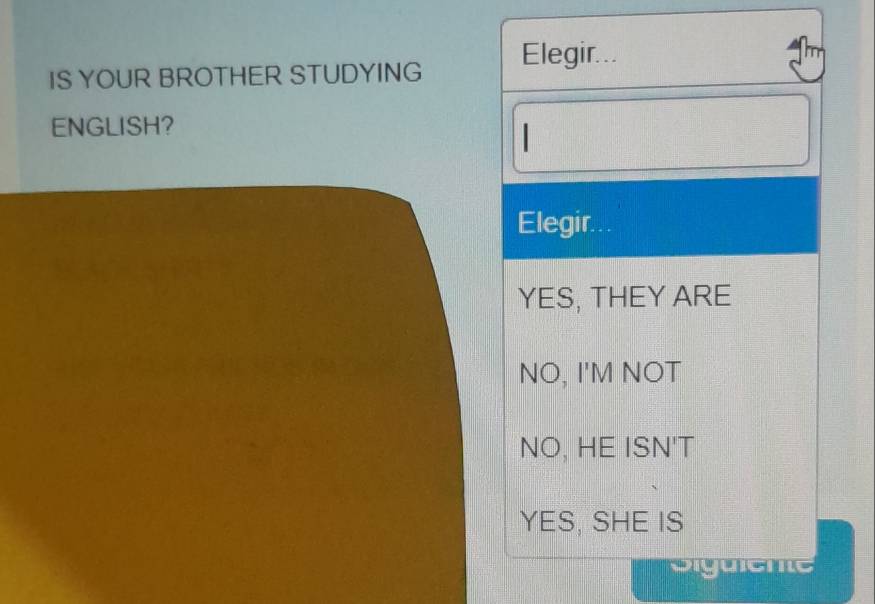 Elegir...
IS YOUR BROTHER STUDYING
ENGLISH?
|
Elegir...
YES, THEY ARE
NO, I'M NOT
NO, HE ISN'T
YES, SHE IS
Siguiente