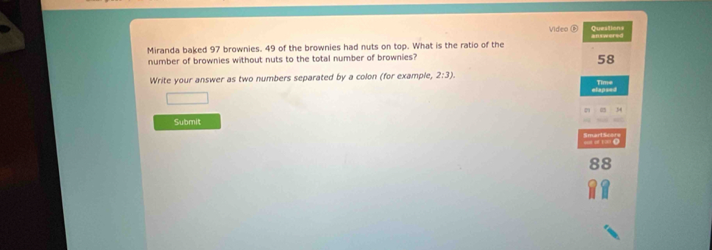 Videa ⑥ Questions 
answered 
Miranda baked 97 brownies. 49 of the brownies had nuts on top. What is the ratio of the 
number of brownies without nuts to the total number of brownies? 
58 
Write your answer as two numbers separated by a colon (for example) 2:3). 
Time 
elapsed 
Submit 
oor of 1o0 ( 
RS