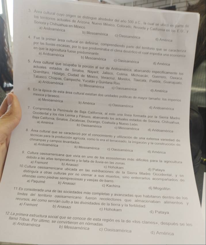 Área cultural cuyo origen se distingue alrededor del año 500 a.C., la cual se ubicó en parte de
los territorios actuales de Arizona, Nuevo México, Colorado, Nevada y California en los E.U.. Y
Sonora y Chihuahua en México
a) Aridoamérica b) Mesoamérica c) Oasisamérica d) América
4. Fue la primer área cultural en definirse, comprendiendo parte del territorio que se caracteriza
por las Iluvias escasas, por lo que predominaba el clima desértico el cual impedía una económia
en que la agricultura fuese predominante.
a) Aridoamérica b) Mesoamérica c) Oasisamérica d) América
5. Área cultural que ocupaba la porción al sur de Aridoamérica, abarcando especificamente los
actuales estados de Sinaloa, Nayarit, Jalisco, Colima, Michoacán, Guerrero, Oaxaca.
Querétaro, Hidalgo, Ciudad de México, Veracruz, Morelos, Tlaxcala, Puebla, Guanajualo,
Tabasco, Chiapas, Campeche, Yucatán y Quintana Roo
a) Aridoamérica b) Mesoamérica c) Oasisamérica d) América
6. En la época de esta área cultural existian dos unidades políticas de mayor tamaño: los imperios
mexica y tarasco.
a) Mesoamérica b) América c) Oasisamérica d) Aridoamérica
7. Comprendia la Península de Baja California; al este una linea formada por la Sierra Madre
Occidental y los ríos Lerma y Pánuco, abarcando los actuales estados de Sonora, Chihuahua.
Baja California, Sinaloa, Zacatecas, Durango, Coahuila y Nuevo León
a) América b) Oasisamérica c) Mesoamérica d) Aridoamérica
8. Área cultural que se caracterizó por el conocimiento y utilización de una extensa variedad de
técnicas para la producción agrícola, como lo era el terraceado, la irrigación y la construcción de
chinampas y campos levantados.
a) Aridoamérica b) Mesoamérica c) Oasisamérica d) América
9. Cultura oasisamericana que vivía en uno de los ecosistemas más difíciles para la agricultura
debido a las altas temperaturas y la falta de lluvia en las zonas
a) Fremont b) Anasazi c) Hohokam d) Pataya
10. Cultura oasisamericana ubicada en las estribaciones de la Sierra Madre Occidental, y se
distinguia a otras culturas por no cremar a sus muertos, sino enterrarlos acompañados de
ofrendas como piedras semipreciosas y vasijas de barro.
a) Paquimé b) Anasazi c) Kachina d) Mogollón
11. Es considerada una de las sociedades más completas y avanzadas que habitaron dentro de los
límites del territorio oasisamericano: fueron recolectores que almacenaban alimentos y
recursos, así como servían culto a las divinidades de la tierra y la fertilidad
a) Fremont b) Anasazi c) Hohokam d) Pataya
12. La primera estructura social que se conoce de esta región es la de «los clanes», después se les
llamó Tribus. Por último, se convirtieron en nómadas.
a) Aridoamérica b) Mesoamérica c) Oasisamérica d) América