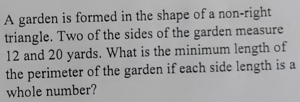 A garden is formed in the shape of a non-right 
triangle. Two of the sides of the garden measure
12 and 20 yards. What is the minimum length of 
the perimeter of the garden if each side length is a 
whole number?