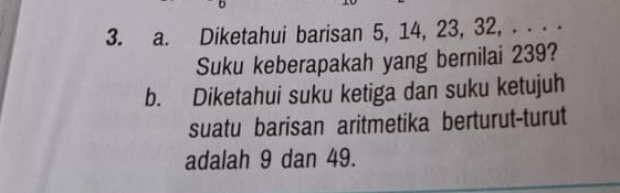 Diketahui barisan 5, 14, 23, 32, . . ⋅ ⋅ 
Suku keberapakah yang bernilai 239? 
b. Diketahui suku ketiga dan suku ketujuh 
suatu barisan aritmetika berturut-turut 
adalah 9 dan 49.