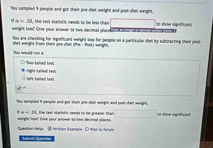 You sampled 9 people and got their pre-diet weight and post-diet weight. 
If alpha =.10 , the test statistic needs to be less than overline CE≌ overline DEM □ to show significant 
weight loss? Give your answer to two decimal place.Enter an Inteser or decimal number (more.. ] 
You are checking for significant weight loss for people on a particular diet by subtracting their post- 
diet weight from their pre-diet (Pre - Post) weight. 
You would run a 
Two-tailed test 
right-tailed test 
left-tailed test
sigma^4
You sampled 9 people and got their pre-diet weight and post-diet weight. 
If alpha =.10 , the test statistic needs to be greater than □ to show significant 
weight loss? Give your answer to two decimal places. 
Question Help: Written Example D Post to forum 
Submit Question