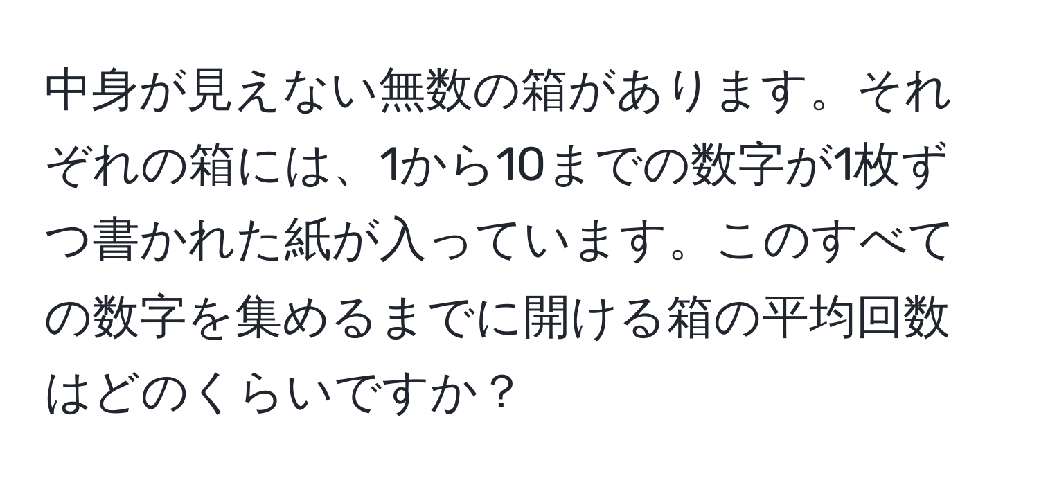 中身が見えない無数の箱があります。それぞれの箱には、1から10までの数字が1枚ずつ書かれた紙が入っています。このすべての数字を集めるまでに開ける箱の平均回数はどのくらいですか？