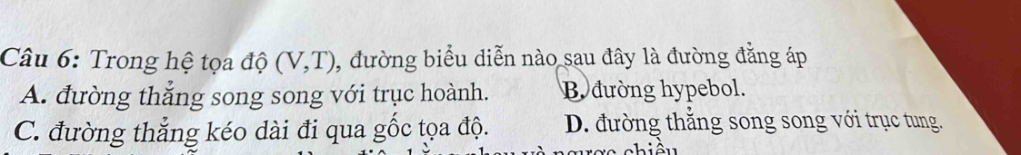 Trong hệ tọa độ (V,T) , đường biểu diễn nào sau đây là đường đẳng áp
A. đường thắng song song với trục hoành. B đường hypebol.
C. đường thẳng kéo dài đi qua gốc tọa độ. D. đường thắng song song với trục tung.