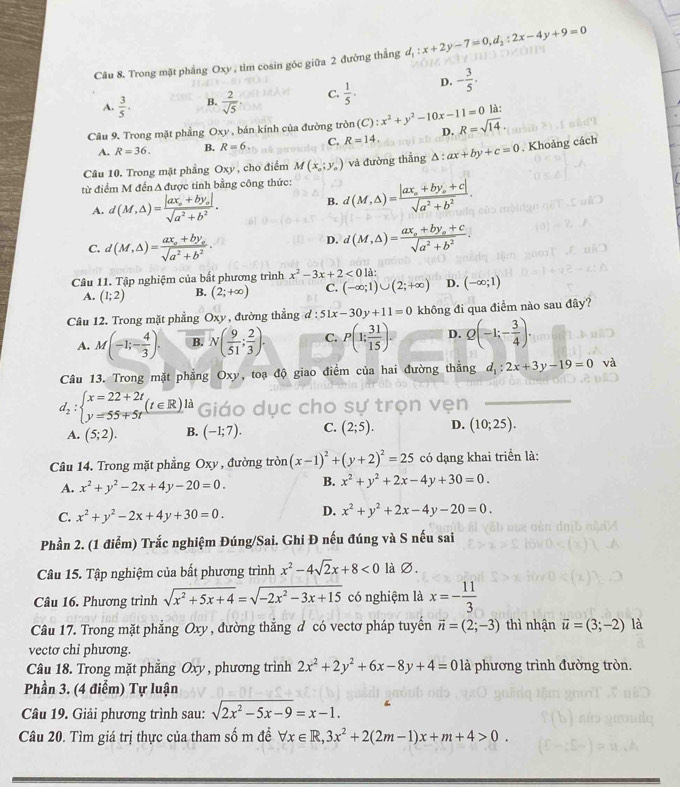 Trong mặt phẳng Oxy , tìm cosin góc giữa 2 đường thắng d_1:x+2y-7=0,d_2:2x-4y+9=0
A.  3/5 . B.  2/sqrt(5) . C.  1/5 · D. - 3/5 .
là:
Câu 9. Trong mặt phẳng Oxy , bán kính của đường tròn (C):x^2+y^2-10x-11=0 R=sqrt(14).
A. R=36. B. R=6. C. R=14. D.
Câu 10. Trong mặt phẳng Oxy , cho điểm M(x_a;y_a) và đường thẳng △ :ax+by+c=0. Khoảng cách
từ điểm M đến A được tính bằng công thức: d(M,△ )=frac |ax_0+by_0+c|sqrt(a^2+b^2).
A. d(M,△ )=frac |ax_0+by_0|sqrt(a^2+b^2).
B.
C. d(M,△ )=frac ax_0+by_osqrt(a^2+b^2).
D. d(M,△ )=frac ax_a+by_a+csqrt(a^2+b^2).
Câu 11. Tập nghiệm của bất phương trình x^2-3x+2<0</tex> là:
A. (1;2) B. (2;+∈fty ) C. (-∈fty ;1)∪ (2;+∈fty ) D. (-∈fty ;1)
Câu 12. Trong mặt phẳng Oxy , đường thẳng d d:51x-30y+11=0 không đi qua điểm nào sau đây?
A. M(-1;- 4/3 ). B. N( 9/51 ; 2/3 ). C. P(1; 31/15 ). D. Q(-1;- 3/4 ).
Câu 13. Trong mặt phẳng Oxy, toạ độ giao điểm của hai đường thắng d_1:2x+3y-19=0 và
d_2:beginarrayl x=22+2t y=55+5tendarray. (t∈ R)ld Giáo dục cho sự trọn vẹn
A. (5;2). B. (-1;7). C. (2;5). D. (10;25).
Câu 14. Trong mặt phẳng Oxy , đường tròn (x-1)^2+(y+2)^2=25 có dạng khai triển là:
A. x^2+y^2-2x+4y-20=0. B. x^2+y^2+2x-4y+30=0.
C. x^2+y^2-2x+4y+30=0. D. x^2+y^2+2x-4y-20=0.
Phần 2. (1 điểm) Trắc nghiệm Đúng/Sai. Ghi Đ nếu đúng và S nếu sai
Câu 15. Tập nghiệm của bất phương trình x^2-4sqrt(2)x+8<0</tex> là ∅.
Câu 16. Phương trình sqrt(x^2+5x+4)=sqrt(-2x^2-3x+15) có nghiệm là x=- 11/3 
Câu 17. Trong mặt phẳng Oxy , đường thắng đ có vectơ pháp tuyến vector n=(2;-3) thì nhận vector u=(3;-2) là
vecto chi phương.
Câu 18. Trong mặt phẳng Oxy , phương trình 2x^2+2y^2+6x-8y+4=0 là phương trình đường tròn.
Phần 3. (4 điểm) Tự luận
Câu 19. Giải phương trình sau: sqrt(2x^2-5x-9)=x-1.
Câu 20. Tìm giá trị thực của tham số m đề forall x∈ R,3x^2+2(2m-1)x+m+4>0.