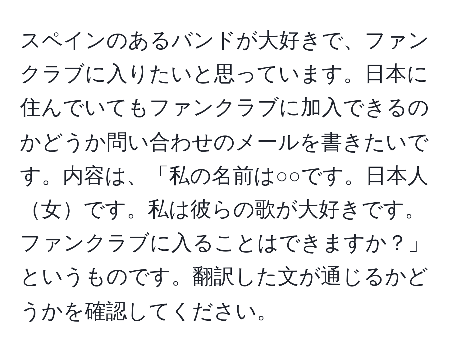 スペインのあるバンドが大好きで、ファンクラブに入りたいと思っています。日本に住んでいてもファンクラブに加入できるのかどうか問い合わせのメールを書きたいです。内容は、「私の名前は○○です。日本人女です。私は彼らの歌が大好きです。ファンクラブに入ることはできますか？」というものです。翻訳した文が通じるかどうかを確認してください。