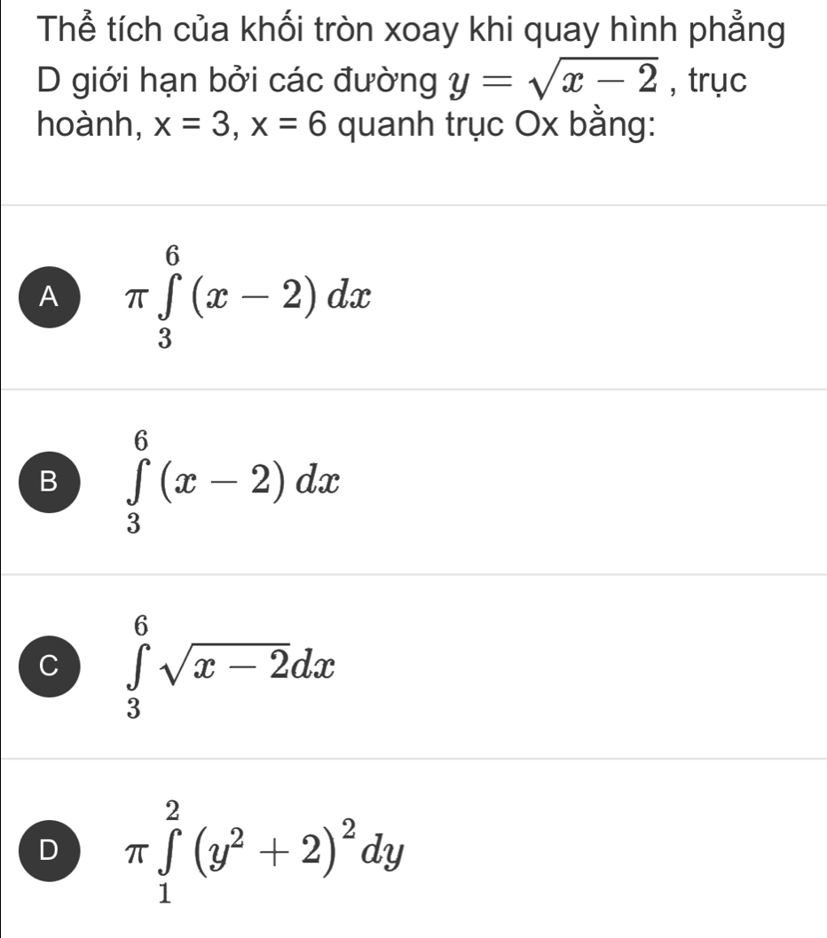 Thể tích của khối tròn xoay khi quay hình phẳng
D giới hạn bởi các đường y=sqrt(x-2) , trục
hoành, x=3, x=6 quanh trục Ox bằng:
A π ∈tlimits _3^(6(x-2)dx
B ∈tlimits _3^6(x-2)dx
C ∈tlimits _3^6sqrt x-2)dx
D π ∈tlimits _1^(2(y^2)+2)^2dy