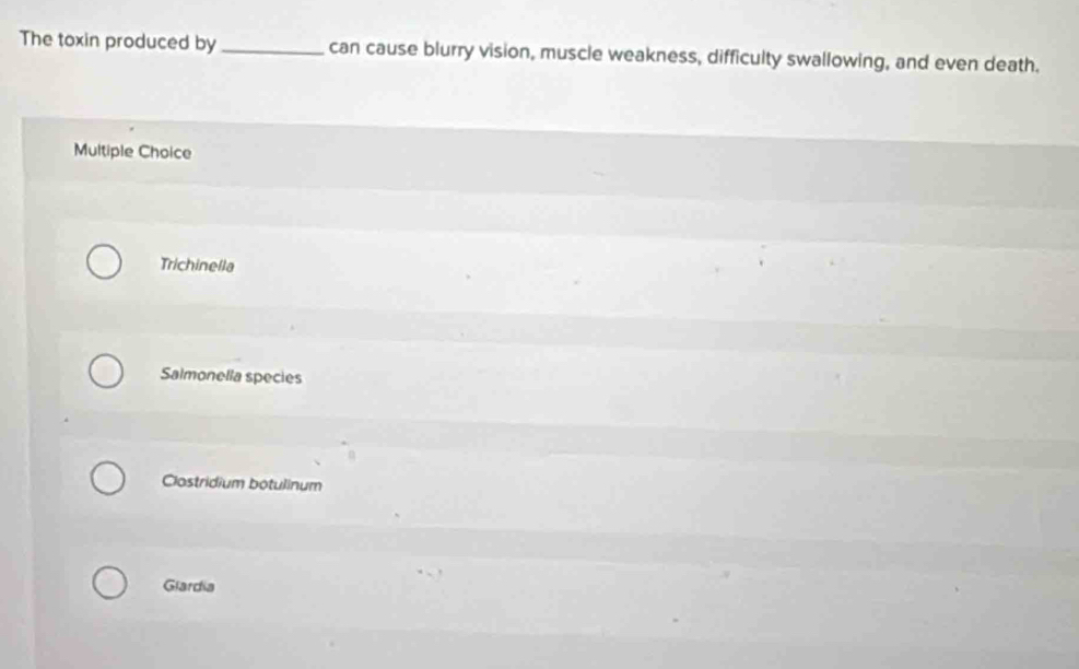 The toxin produced by _can cause blurry vision, muscle weakness, difficulty swallowing, and even death.
Multiple Choice
Trichinella
Salmonella species
Clostridium botulinum
Glardia