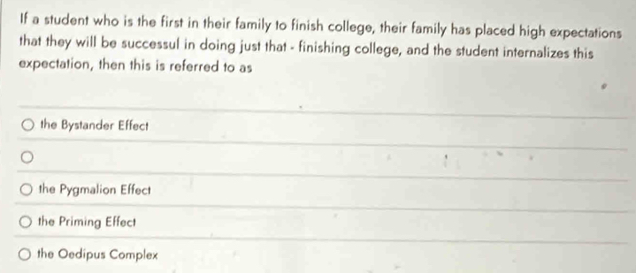 If a student who is the first in their family to finish college, their family has placed high expectations
that they will be successul in doing just that - finishing college, and the student internalizes this
expectation, then this is referred to as
the Bystander Effect
the Pygmalion Effect
the Priming Effect
the Oedipus Complex