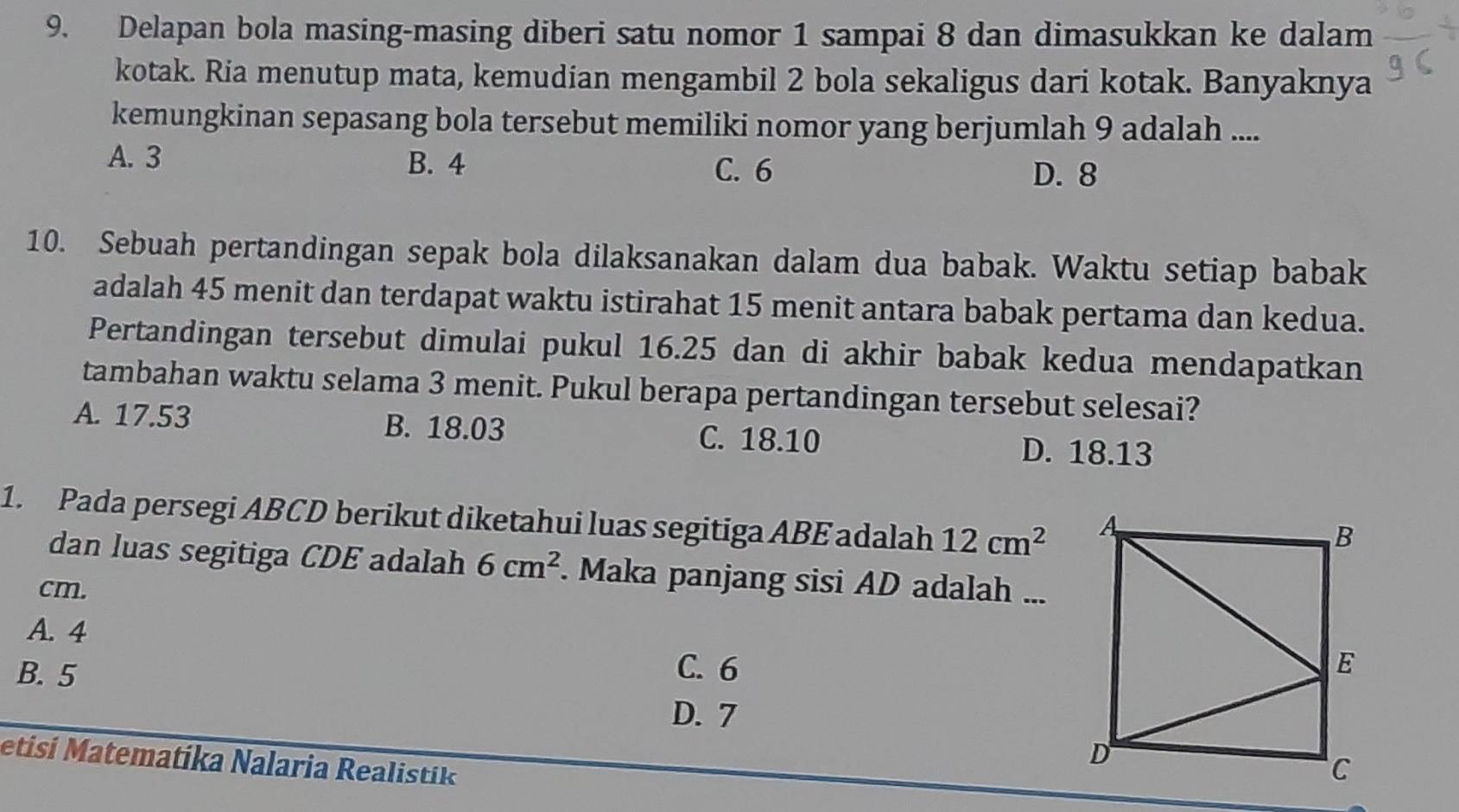 Delapan bola masing-masing diberi satu nomor 1 sampai 8 dan dimasukkan ke dalam
kotak. Ria menutup mata, kemudian mengambil 2 bola sekaligus dari kotak. Banyaknya
kemungkinan sepasang bola tersebut memiliki nomor yang berjumlah 9 adalah ....
A. 3 B. 4
C. 6 D. 8
10. Sebuah pertandingan sepak bola dilaksanakan dalam dua babak. Waktu setiap babak
adalah 45 menit dan terdapat waktu istirahat 15 menit antara babak pertama dan kedua.
Pertandingan tersebut dimulai pukul 16.25 dan di akhir babak kedua mendapatkan
tambahan waktu selama 3 menit. Pukul berapa pertandingan tersebut selesai?
A. 17.53 B. 18.03 C. 18.10
D. 18.13
1. Pada persegi ABCD berikut diketahui luas segitiga ABE adalah 12cm^2
dan luas segitiga CDE adalah 6cm^2. Maka panjang sisi AD adalah ...
cm.
A. 4
B. 5 C. 6
D. 7
etisí Matematíka Nalaria Realistik