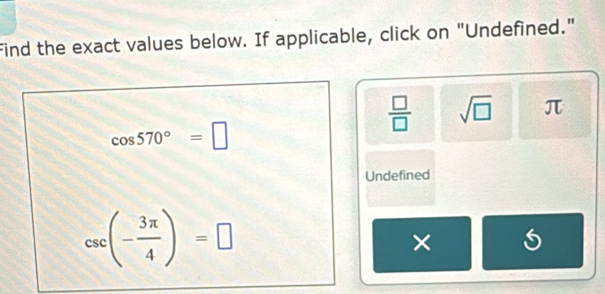 Find the exact values below. If applicable, click on "Undefined."
 □ /□   sqrt(□ ) π
cos 570°=□
Undefined
csc (- 3π /4 )=□
×