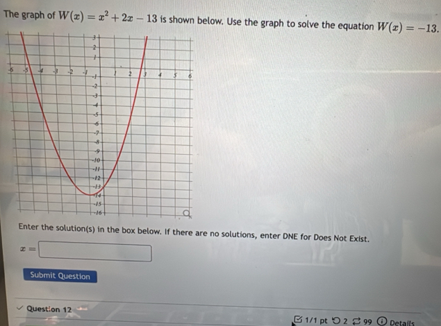 The graph of W(x)=x^2+2x-13 is shown below. Use the graph to solve the equation W(x)=-13. 
- 
Enter the solution(s) in the box below. If there are no solutions, enter DNE for Does Not Exist.
x=□
Submit Question 
Question 12 □ 1/1 pt つ 2 299 Details