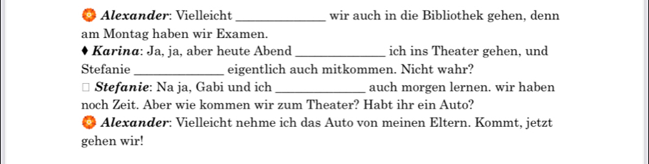 Alexander: Vielleicht _wir auch in die Bibliothek gehen, denn 
am Montag haben wir Examen. 
Karina: Ja, ja, aber heute Abend_ ich ins Theater gehen, und 
Stefanie _eigentlich auch mitkommen. Nicht wahr? 
Stefanie: Na ja, Gabi und ich _auch morgen lernen. wir haben 
noch Zeit. Aber wie kommen wir zum Theater? Habt ihr ein Auto? 
Alexander: Vielleicht nehme ich das Auto von meinen Eltern. Kommt, jetzt 
gehen wir!