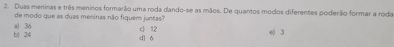 Duas meninas e três meninos formarão uma roda dando-se as mãos. De quantos modos diferentes poderão formar a roda
de modo que as duas meninas não fiquem juntas?
a 36 c) 12
e 3
b 24 d 6