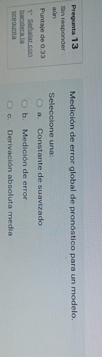 Pregunta 13 Medición de error global de pronóstico para un modelo.
Sin responder
aún
Seleccione una:
Puntaje de 0.33
a. Constante de suavizado
Señalar con
bandera la b. Medición de error
pregunta
c. Derivación absoluta media