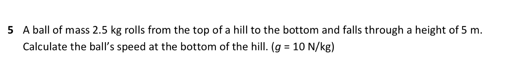 A ball of mass 2.5 kg rolls from the top of a hill to the bottom and falls through a height of 5 m. 
Calculate the ball’s speed at the bottom of the hill. (g=10N/kg)