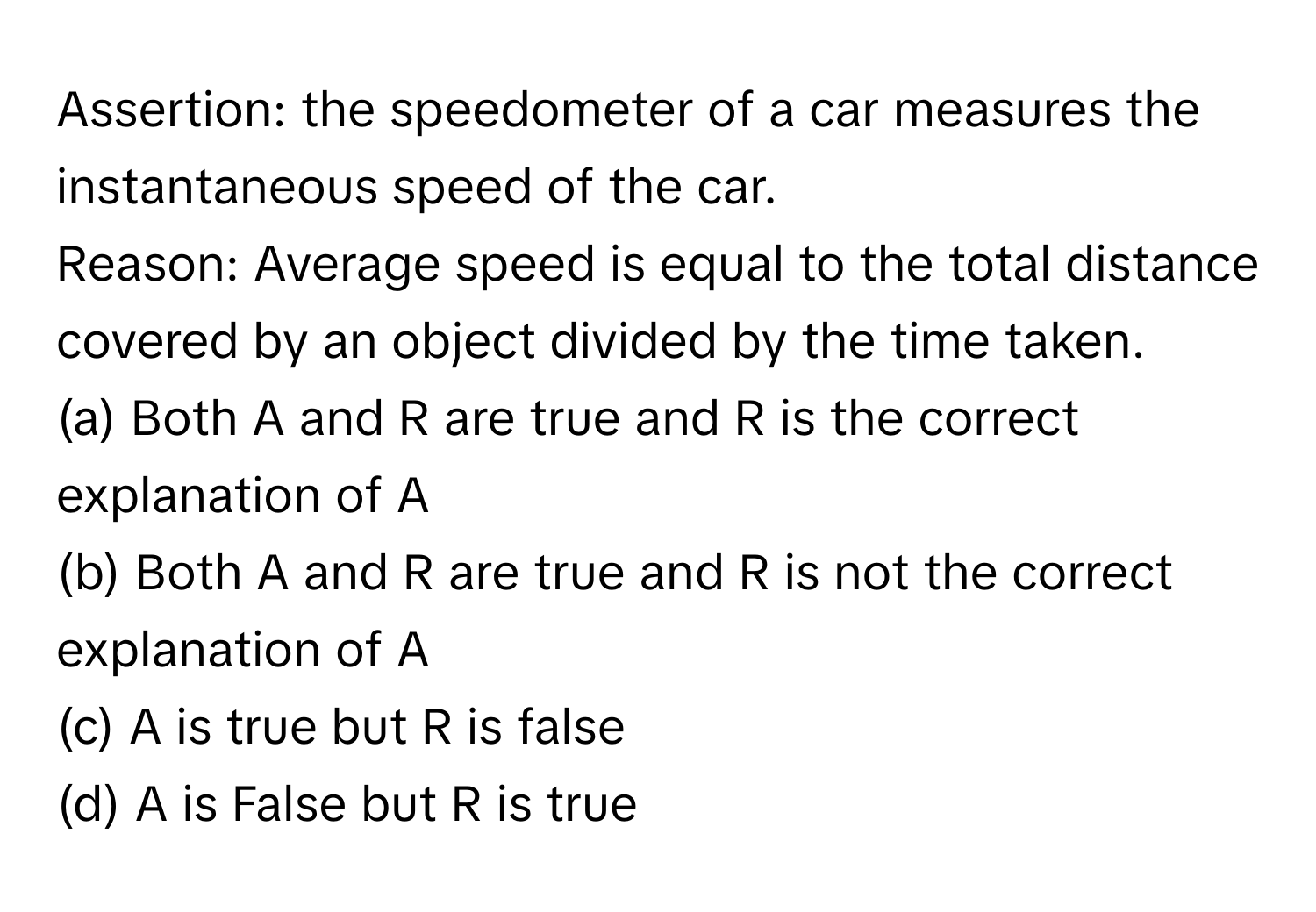 Assertion: the speedometer of a car measures the instantaneous speed of the car. 
Reason: Average speed is equal to the total distance covered by an object divided by the time taken. 
(a) Both A and R are true and R is the correct explanation of A
(b) Both A and R are true and R is not the correct explanation of A
(c) A is true but R is false
(d) A is False but R is true