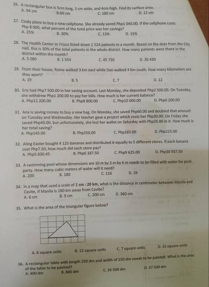 A rectangular box is 5cm long, 3 cm wide, and 4cm high. Find its surface area
A. 94 cm B.60 cm C. 180 cm D. 12 cm
27. Cindy plans to buy a new cellphone. She already saved Php1 040.00. If the cellphone costs
Php 8 000, what percent of the total price was her savings?
A. 25%
B. 30% C. 13% D. 15%
28. The Health Center in Frisco listed down 1 524 patients in a month. Based on the data from the City
Hall, this is 30% of the total patients in the whole district. How many patients were there in the
district within the month?
A. 5 080 B. 1 554 C. 45 720 D. 26 430
29. From their house, Roma walked 3 km east while Dan walked 4 km south. How many kilometers are
they apart?
A. 19 B. 5 C. 7 D. 12
30. Eris had Php7 500.00 in her saving account. Last Monday, she deposited Php2 500.00. On Tuesday,
she withdrew Php1 200.00 to pay her bills. How much is her current balance?
A. Php11 200.00 B. Php8 800.00 C. Php10 000.00 D. Php6 200.00
31. Ana is saving money to buy a new bag. On Monday, she saved Php60.00 and doubled that amount
on Tuesday and Wednesday. Her teacher gave a project which costs her Php30.00. On Friday she
saved Php40.00. but unfortunately, she lost her wallet on Saturday with Php25.00 in it. How much is
her total saving?
A. Php145.00 B. Php250.00 C. Php165.00 D. Php215.00
32. Aling Easter bought 4 125 bananas and distributed it equally to 5 different stores. If each banana
cost Php7.50, how much did each store pay?
A. Php5 830.45 B. Php6 187.50 C. Php9 625.00 D. Php30 937.50
33. A swimming pool whose dimensions are 10 m by 3 m by 6 m needs to be filled with water for pool
party. How many cubic meters of water will it need?
A. 200 B. 180 C. 116 D. 19
34. In a map that used a scale of 1 cm : 20 km, what is the distance in centimeter between Manila and
Cavite, if Manila is 180 km away from Cavite?
A. 6 cm B. 9 cm C. 200 cm D. 360 cm
35. What is the area of the triangular figure below?
A. 6 square units B. 12 square units C. 7 square units D. 15 square units
36. A rectangular table with length 250 dm and width of 150 dm needs to be painted. What is the area
of the table to be painted?
A. 400 dm B. 800 dm C. 26 500 dm D. 37 500 dm