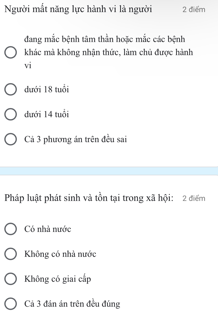 Người mất năng lực hành vi là người 2 điểm
đang mắc bệnh tâm thần hoặc mắc các bệnh
khác mà không nhận thức, làm chủ được hành
vi
dưới 18 tuổi
dưới 14 tuổi
Cả 3 phương án trên đều sai
Pháp luật phát sinh và tồn tại trong xã hội: 2 điểm
Có nhà nước
Không có nhà nước
Không có giai cấp
Cả 3 đán án trên đều đúng